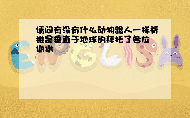 请问有没有什么动物跟人一样脊椎是垂直于地球的拜托了各位 谢谢