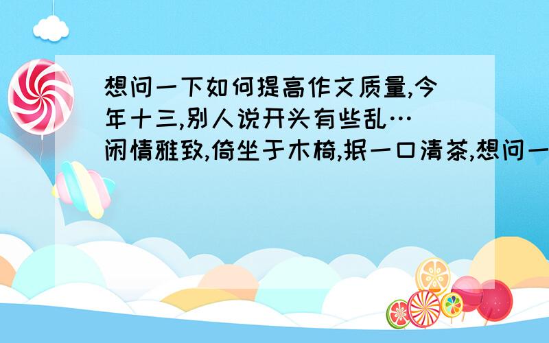 想问一下如何提高作文质量,今年十三,别人说开头有些乱… 闲情雅致,倚坐于木椅,抿一口清茶,想问一下如何提高作文质量,今年十三,别人说开头有些乱…闲情雅致,倚坐于木椅,抿一口清茶,幽