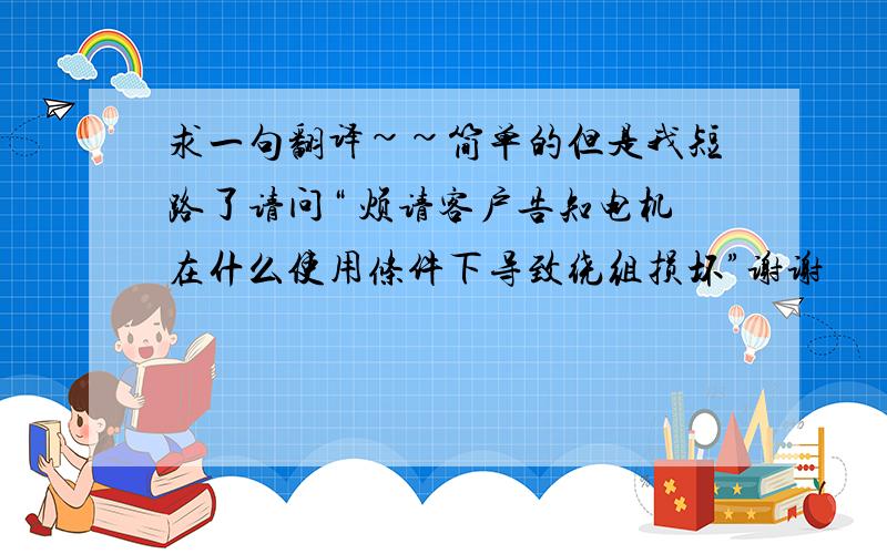 求一句翻译~~简单的但是我短路了请问“ 烦请客户告知电机在什么使用条件下导致绕组损坏”谢谢