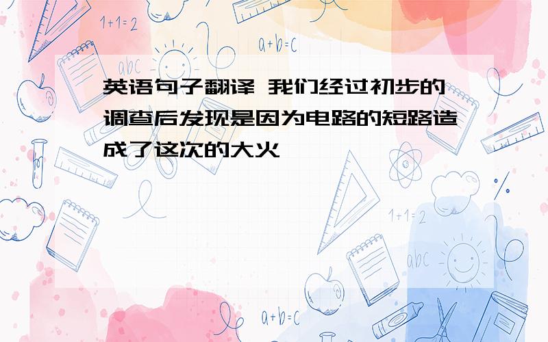 英语句子翻译 我们经过初步的调查后发现是因为电路的短路造成了这次的大火