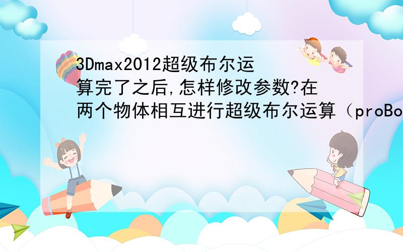 3Dmax2012超级布尔运算完了之后,怎样修改参数?在两个物体相互进行超级布尔运算（proBoolean）之后,想修改一个物体的参数,怎样操作?