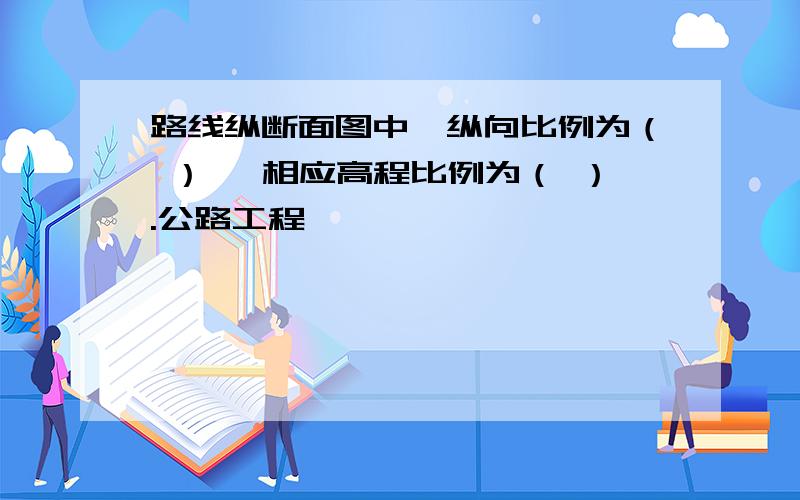 路线纵断面图中,纵向比例为（ ） ,相应高程比例为（ ）.公路工程