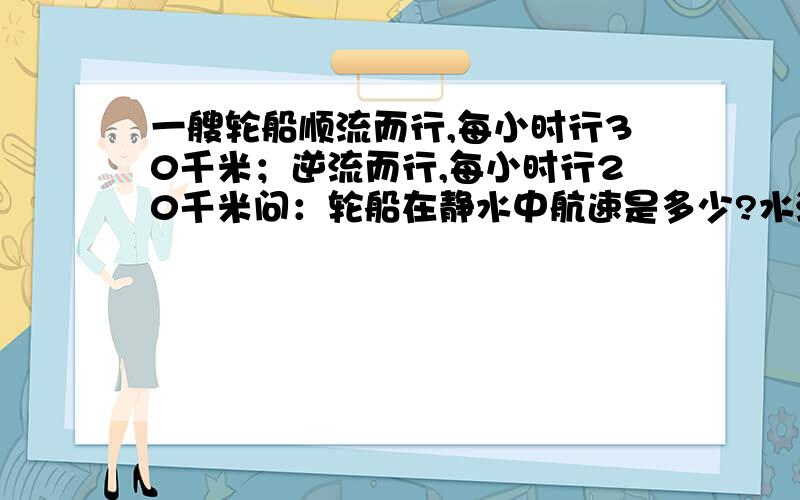 一艘轮船顺流而行,每小时行30千米；逆流而行,每小时行20千米问：轮船在静水中航速是多少?水流速度是多少?（用二元一次方程组解答）