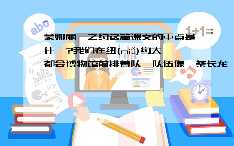 蒙娜丽莎之约这篇课文的重点是什麼?我们在纽(niǔ)约大都会博物馆前排着队,队伍像一条长龙,大家都在静静地等着.　　一群灰鸽飞来,在我们身边大摇大摆地散步,有的好奇地歪着头看着我们,