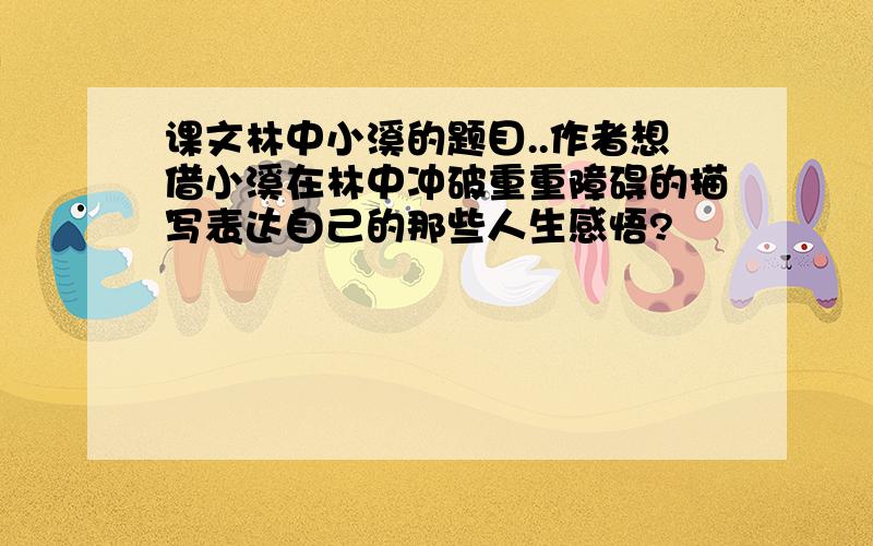 课文林中小溪的题目..作者想借小溪在林中冲破重重障碍的描写表达自己的那些人生感悟?