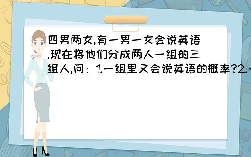 四男两女,有一男一女会说英语,现在将他们分成两人一组的三组人,问：1.一组里又会说英语的概率?2.一组里是异性且会说英语的概率?