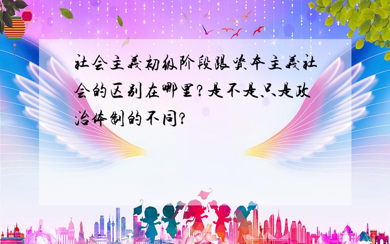 社会主义初级阶段跟资本主义社会的区别在哪里?是不是只是政治体制的不同?