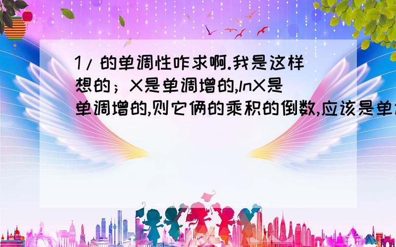 1/的单调性咋求啊.我是这样想的；X是单调增的,lnX是单调增的,则它俩的乘积的倒数,应该是单调减的.老师说是错的,