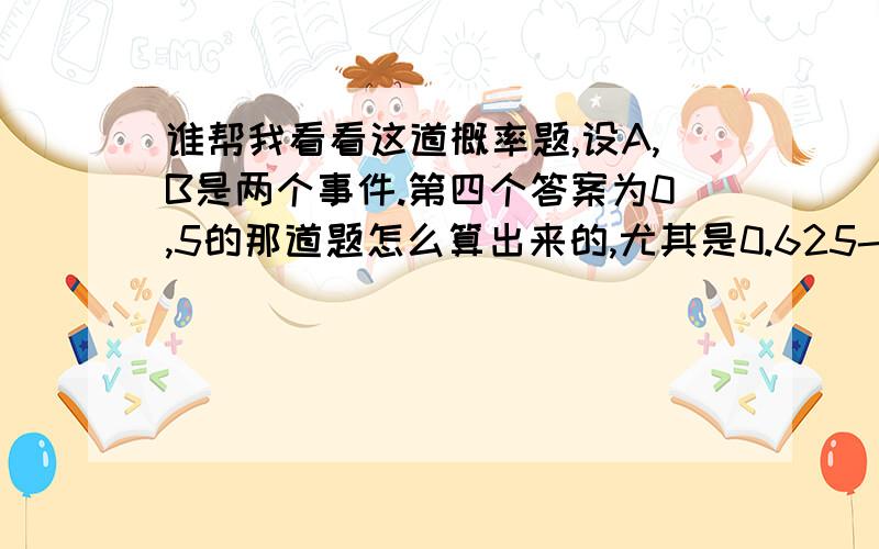 谁帮我看看这道概率题,设A,B是两个事件.第四个答案为0,5的那道题怎么算出来的,尤其是0.625-P(AB)这一步是怎么出来的