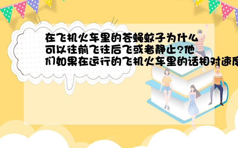 在飞机火车里的苍蝇蚊子为什么可以往前飞往后飞或者静止?他们如果在运行的飞机火车里的话相对速度可是很快啊,他们自己飞肯定飞不了这么快,但是他们又不和飞机火车的接触没有什么力