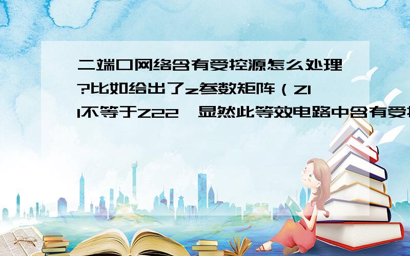 二端口网络含有受控源怎么处理?比如给出了z参数矩阵（Z11不等于Z22,显然此等效电路中含有受控源）,如何求得此二端口的等效电路?我按照书上的等效办法,为啥求得一个等效电阻为负数?