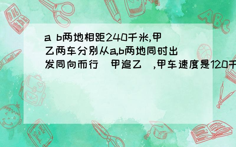 a b两地相距240千米,甲乙两车分别从a,b两地同时出发同向而行（甲追乙）,甲车速度是120千米每小时4小时后,甲车追上乙车,那么乙车速度等于几千米/时,追上乙车的地点距离b点多少千米?