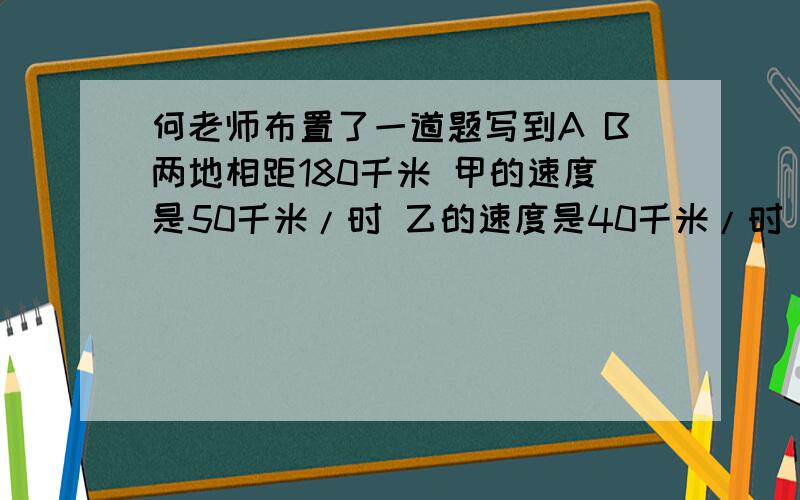 何老师布置了一道题写到A B两地相距180千米 甲的速度是50千米/时 乙的速度是40千米/时 甲从A地向B地出发列一元一次方程解