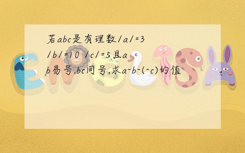 若abc是有理数/a/=3 /b/=10 /c/=5且ab易号,bc同号,求a-b-(-c)的值