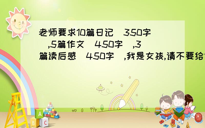 老师要求10篇日记（350字）,5篇作文（450字）,3篇读后感（450字）,我是女孩,请不要给错了,