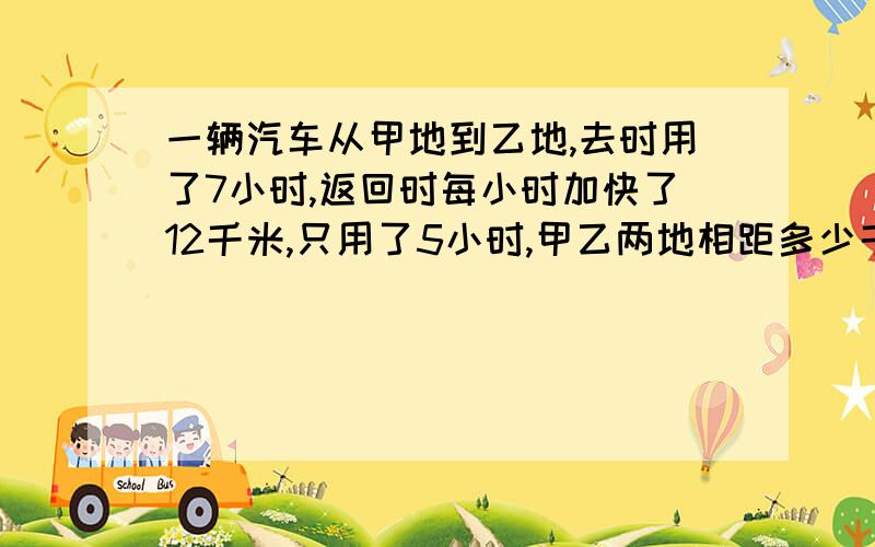 一辆汽车从甲地到乙地,去时用了7小时,返回时每小时加快了12千米,只用了5小时,甲乙两地相距多少千米