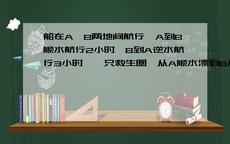 船在A、B两地间航行,A到B顺水航行2小时,B到A逆水航行3小时,一只救生圈,从A顺水漂到B几小时