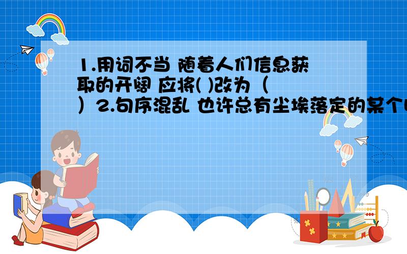 1.用词不当 随着人们信息获取的开阔 应将( )改为（ ）2.句序混乱 也许总有尘埃落定的某个时候 应作调整（ ）3.整体展示了对于“文化·家园”人文关怀主题 成分残缺 应（ ）