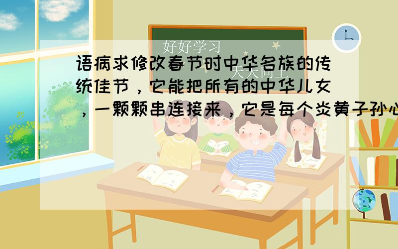 语病求修改春节时中华名族的传统佳节，它能把所有的中华儿女，一颗颗串连接来，它是每个炎黄子孙心目中最神圣的日子（成分残缺）