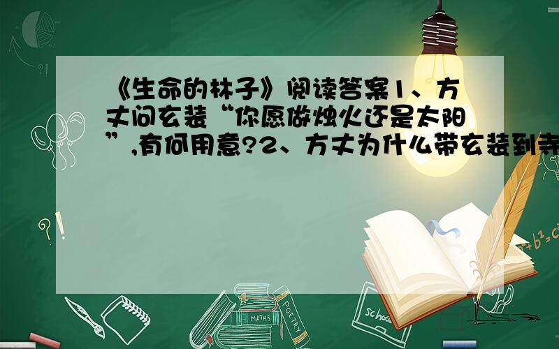 《生命的林子》阅读答案1、方丈问玄装“你愿做烛火还是太阳”,有何用意?2、方丈为什么带玄装到寺后的林子去?3、为什么更多地接受阳光雨露的松树反而不能成材呢?这一事例对你有何启示