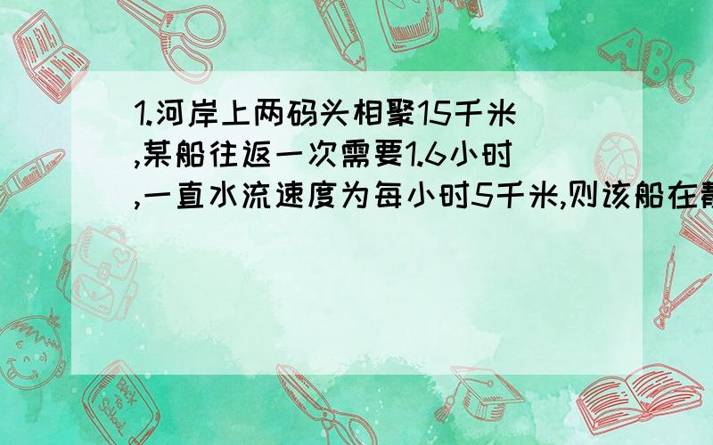 1.河岸上两码头相聚15千米,某船往返一次需要1.6小时,一直水流速度为每小时5千米,则该船在静水中的速度2.甲乙两站相距96千米,一列火车从甲站开往乙站,因故在两站中点临时停车24分钟,为了