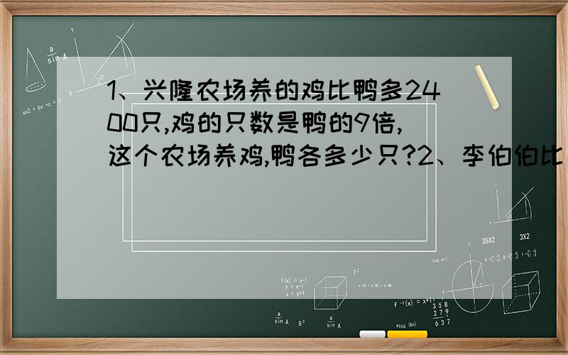 1、兴隆农场养的鸡比鸭多2400只,鸡的只数是鸭的9倍,这个农场养鸡,鸭各多少只?2、李伯伯比小丽大64岁,李伯伯今年的年龄是小丽的9倍,李伯伯和小丽今年各几岁?3、两修路队修路,第二队比第一