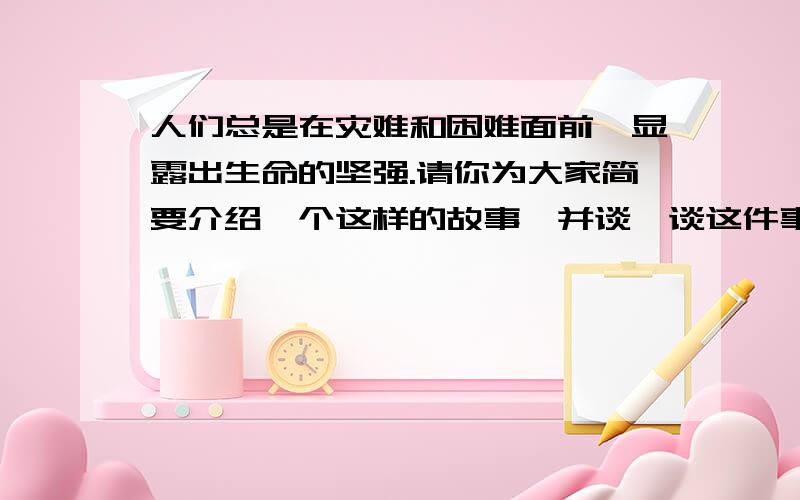 人们总是在灾难和困难面前,显露出生命的坚强.请你为大家简要介绍一个这样的故事,并谈一谈这件事对你的启迪.