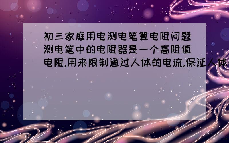 初三家庭用电测电笔算电阻问题测电笔中的电阻器是一个高阻值电阻,用来限制通过人体的电流,保证人体的安全,现有一支测电笔的电阻为1MΩ,人体的电阻约为2000Ω,请粗略计算使用时通过人体