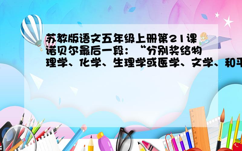 苏教版语文五年级上册第21课诺贝尔最后一段：“分别奖给物理学、化学、生理学或医学、文学、和平五个领域中成就最突出的人.”物理学、化学、生理学、医学、文学、和平应该是六个领