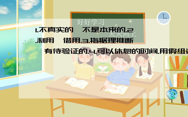 1.不真实的,不是本来的.2.利用,借用.3.指据理推断,有待验证的.4.可以休息的时间.用假组词,