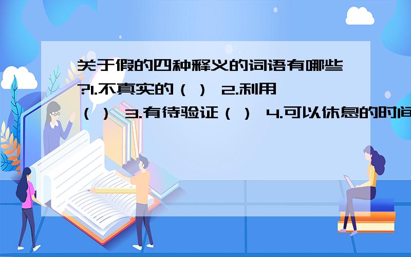 关于假的四种释义的词语有哪些?1.不真实的（） 2.利用（） 3.有待验证（） 4.可以休息的时间（）要与意思相关的词语!