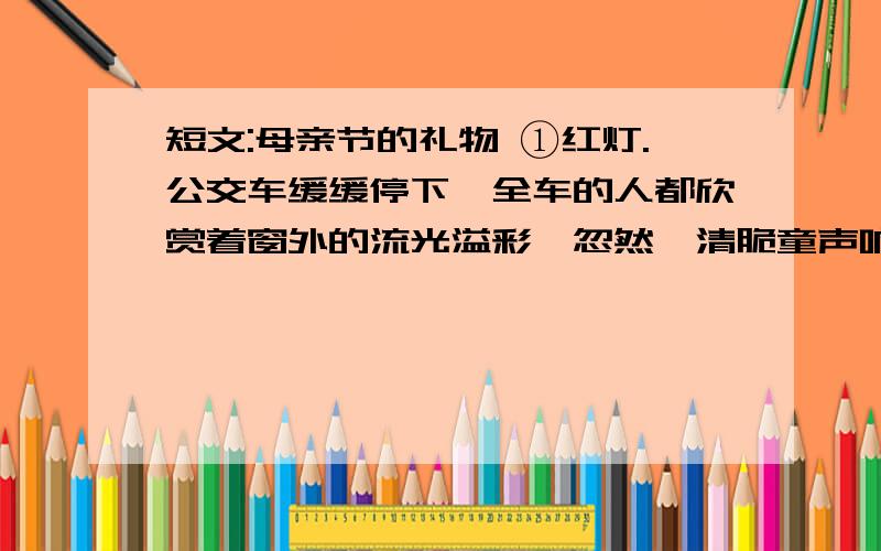 短文:母亲节的礼物 ①红灯.公交车缓缓停下,全车的人都欣赏着窗外的流光溢彩,忽然一清脆童声响起：“母1.第四段,为什么说收到礼物的一刹那,“母亲额头细细的皱纹似乎全熨平了?”2.文章