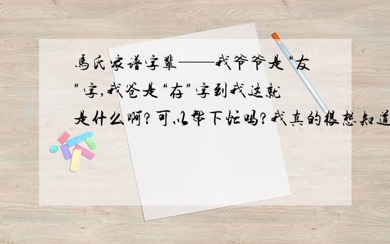 马氏家谱字辈——我爷爷是“友”字,我爸是“存”字到我这就是什么啊?可以帮下忙吗?我真的很想知道,因为爷爷去逝的早,又是战乱年代,家族里的族谱散失掉了.问过老家扬洲的长辈也不清楚