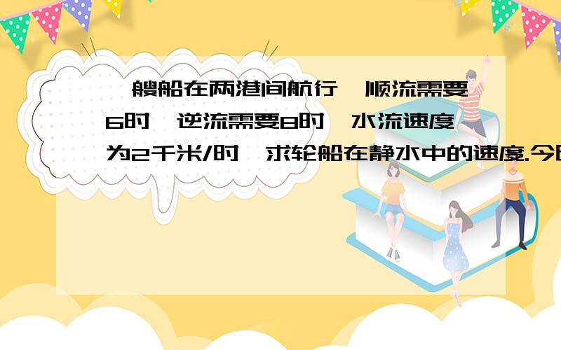 一艘船在两港间航行,顺流需要6时,逆流需要8时,水流速度为2千米/时,求轮船在静水中的速度.今晚要 帮忙