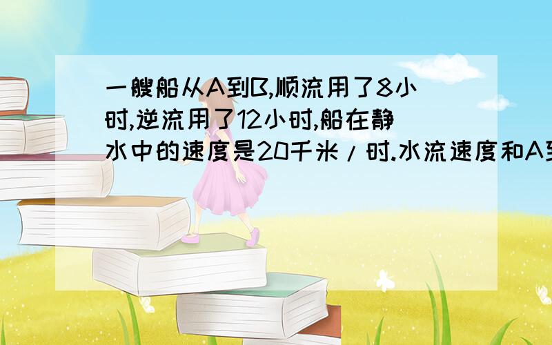 一艘船从A到B,顺流用了8小时,逆流用了12小时,船在静水中的速度是20千米/时.水流速度和A到B的距离是多快