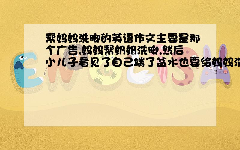 帮妈妈洗脚的英语作文主要是那个广告,妈妈帮奶奶洗脚,然后小儿子看见了自己端了盆水也要给妈妈洗脚……1简单描述广告内容2谈感想字数70以上就行 不可太多 在线等 水平不需太高 浅显易