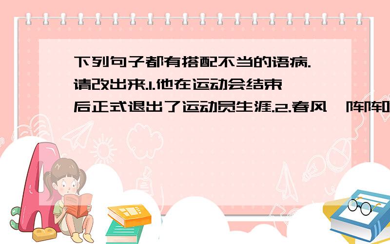 下列句子都有搭配不当的语病.请改出来.1.他在运动会结束后正式退出了运动员生涯.2.春风一阵阵吹来,树枝摇晃着,月光,树影一齐晃动起来,发出沙沙的响声.快呀,帮我修改病句