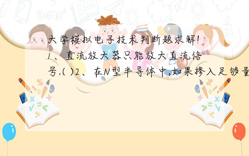 大学模拟电子技术判断题求解!1、直流放大器只能放大直流信号.( )2、在N型半导体中,如果掺入足够量的三价元素,可将其改为P型半导体.( )3、放大电路必须加上合适的直流电源才能正常工作.