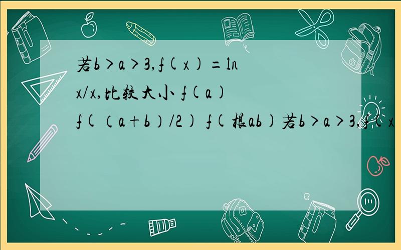 若b>a>3,f(x)=lnx/x,比较大小 f(a) f(（a+b）/2) f(根ab)若b>a>3,f(x)=lnx/x,比较大小f(a) f(（a+b）/2) f(根ab)不好意思 还有个f(b) 要补充进入