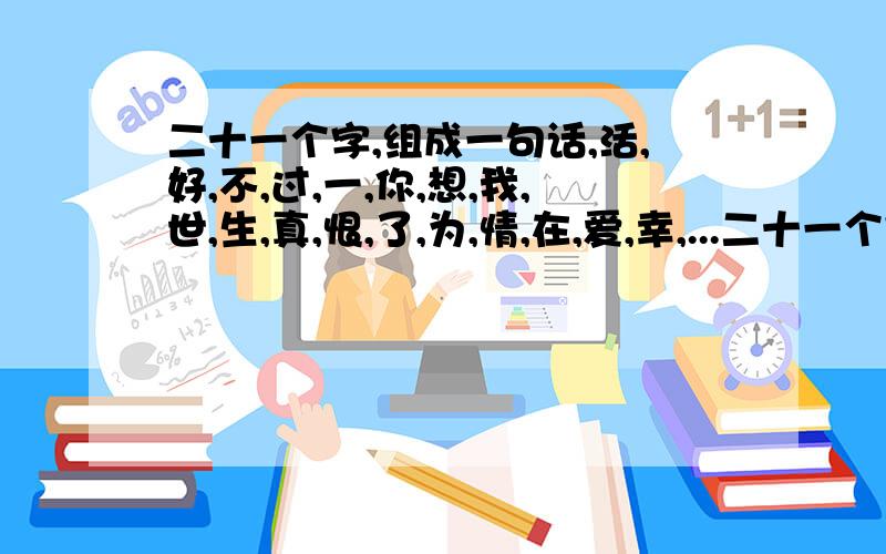 二十一个字,组成一句话,活,好,不,过,一,你,想,我,世,生,真,恨,了,为,情,在,爱,幸,...二十一个字,组成一句话,活,好,不,过,一,你,想,我,世,生,真,恨,了,为,情,在,爱,幸,福,等,今,把它组好了发给我