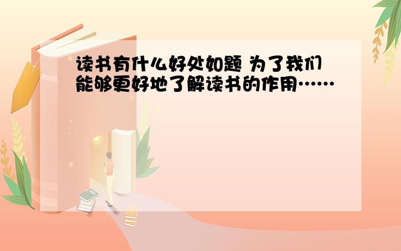 读书有什么好处如题 为了我们能够更好地了解读书的作用……