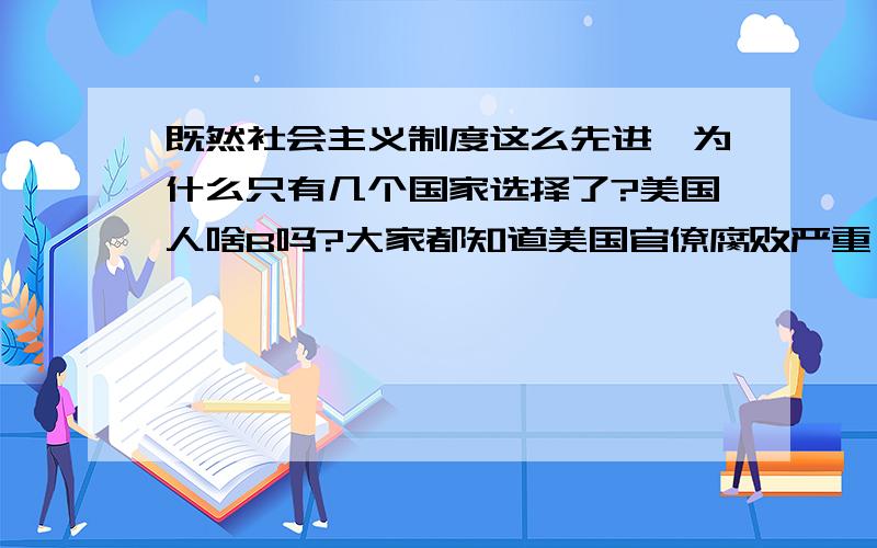 既然社会主义制度这么先进,为什么只有几个国家选择了?美国人啥B吗?大家都知道美国官僚腐败严重,动不动就被媒体曝光,还有上下院制度,他们选个总统还要问老百姓.不如走社会主义最和谐