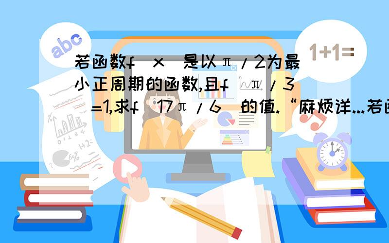 若函数f(x)是以π/2为最小正周期的函数,且f(π/3)=1,求f(17π/6)的值.“麻烦详...若函数f(x)是以π/2为最小正周期的函数,且f(π/3)=1,求f(17π/6)的值.“麻烦详细点”