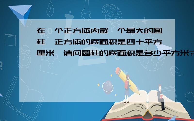 在一个正方体内截一个最大的圆柱,正方体的底面积是四十平方厘米,请问圆柱的底面积是多少平方米?