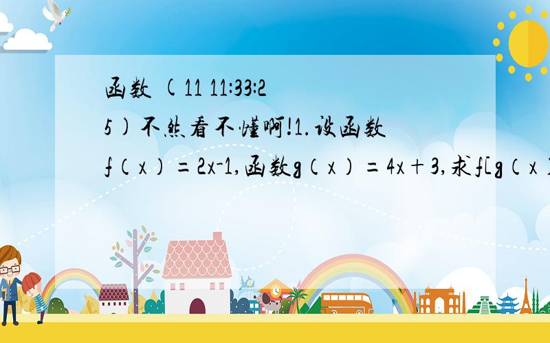 函数 (11 11:33:25)不然看不懂啊!1.设函数f（x）=2x-1,函数g（x）=4x+3,求f[g（x）],  g[f（x）]2.已知f（x）=ax+b,若f（0）=1,f（x+1）=f（x）+3,求f（x）3.已知g（x）=1/3x+1,f[g（x）]=1-X^2/X^2   X不