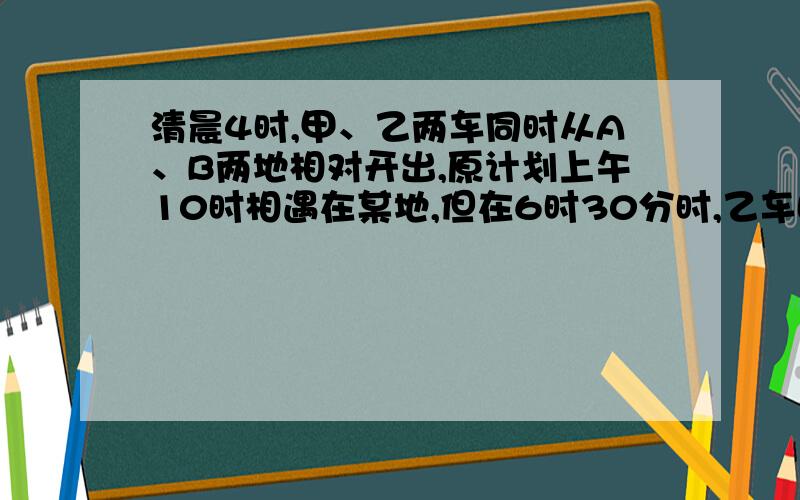 清晨4时,甲、乙两车同时从A、B两地相对开出,原计划上午10时相遇在某地,但在6时30分时,乙车因故停留在途中C地,甲车继续前行350千米,在C地与乙相遇,相遇后,乙车立即以原来每小时80千米的速