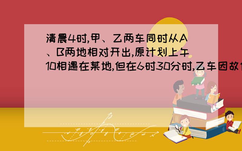 清晨4时,甲、乙两车同时从A、B两地相对开出,原计划上午10相遇在某地,但在6时30分时,乙车因故停留在途清晨4时,甲、乙两车同时从A、B两地相对开出,原计划上午10时相遇在某地,但在6时30分时,