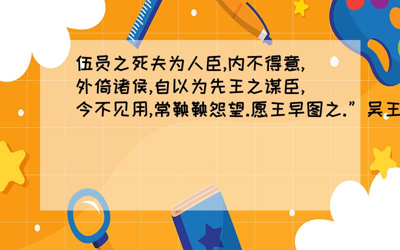 伍员之死夫为人臣,内不得意,外倚诸侯,自以为先王之谋臣,今不见用,常鞅鞅怨望.愿王早图之.”吴王曰：“微子之言,吾亦疑之.