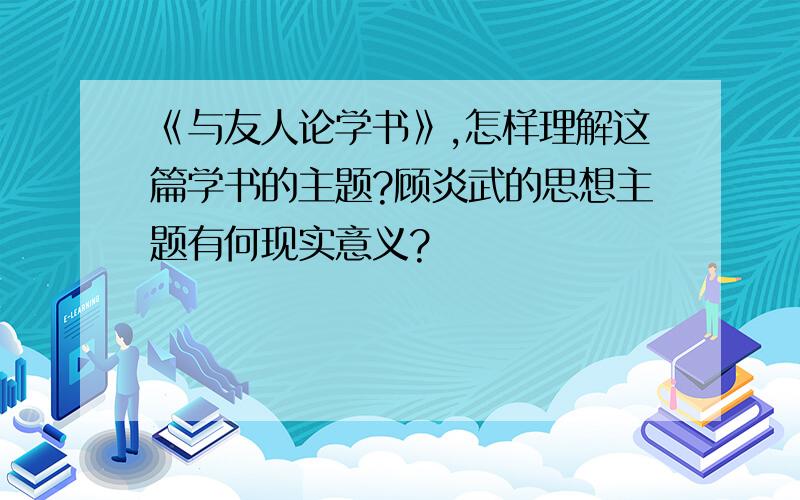 《与友人论学书》,怎样理解这篇学书的主题?顾炎武的思想主题有何现实意义?