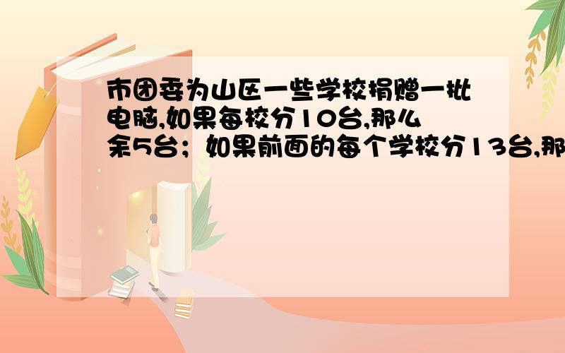 市团委为山区一些学校捐赠一批电脑,如果每校分10台,那么余5台；如果前面的每个学校分13台,那么最后一个学校虽然分有电脑,但不足4台.这批捐赠的电脑有_____台2.将一箱苹果分给若干个小朋